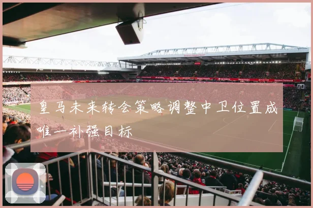 皇马未来转会策略调整中卫位置成唯一补强目标