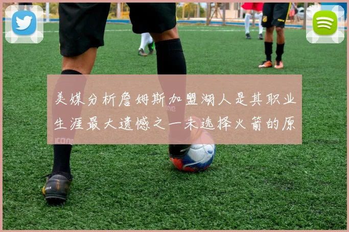 美媒分析詹姆斯加盟湖人是其职业生涯最大遗憾之一未选择火箭的原因