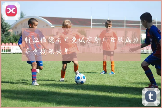特拉福德离开曼城在即利兹联成为争夺战领头羊