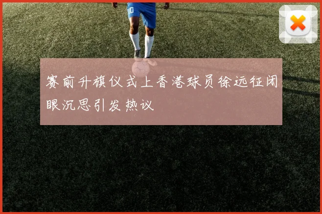 赛前升旗仪式上香港球员徐远征闭眼沉思引发热议