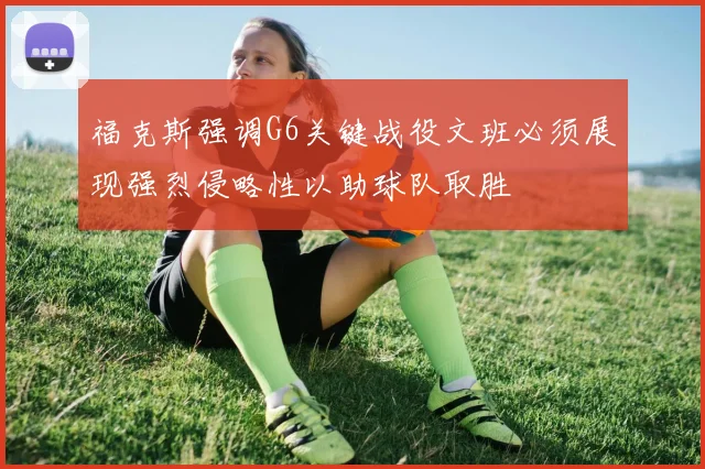 福克斯强调G6关键战役文班必须展现强烈侵略性以助球队取胜