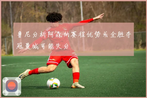 鲁尼分析阿森纳赛程优势或全胜夺冠曼城可能失分