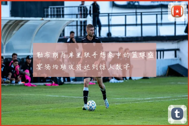 勒布朗与库里联手想象中的篮球盛宴场均助攻将达到惊人数字