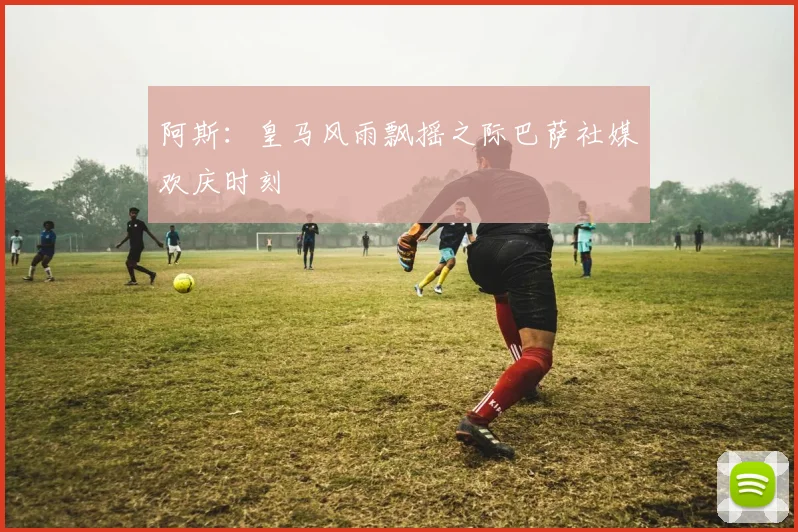阿斯：皇马风雨飘摇之际巴萨社媒欢庆时刻