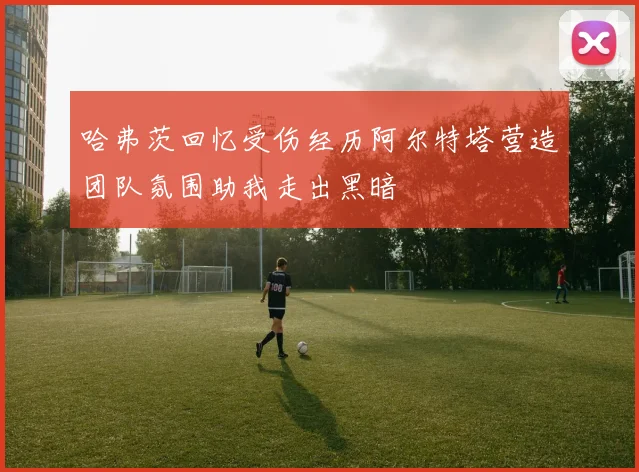 哈弗茨回忆受伤经历阿尔特塔营造团队氛围助我走出黑暗