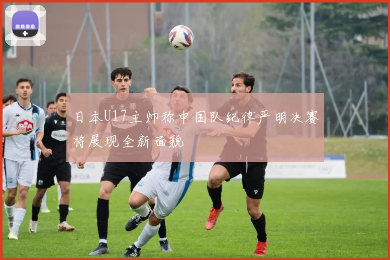 日本U17主帅称中国队纪律严明决赛将展现全新面貌