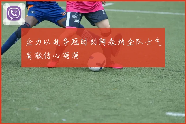 全力以赴争冠时刻阿森纳全队士气高涨信心满满