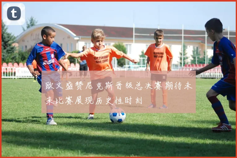 欧文盛赞尼克斯晋级总决赛期待未来比赛展现历史性时刻