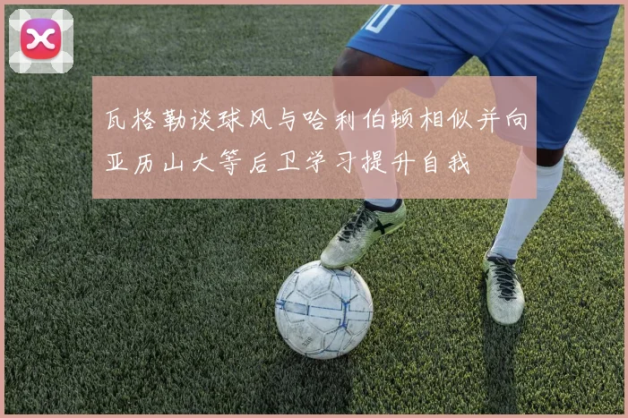 瓦格勒谈球风与哈利伯顿相似并向亚历山大等后卫学习提升自我