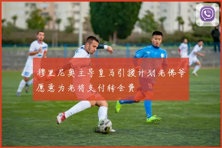 穆里尼奥主导皇马引援计划老佛爷愿意为老将支付转会费