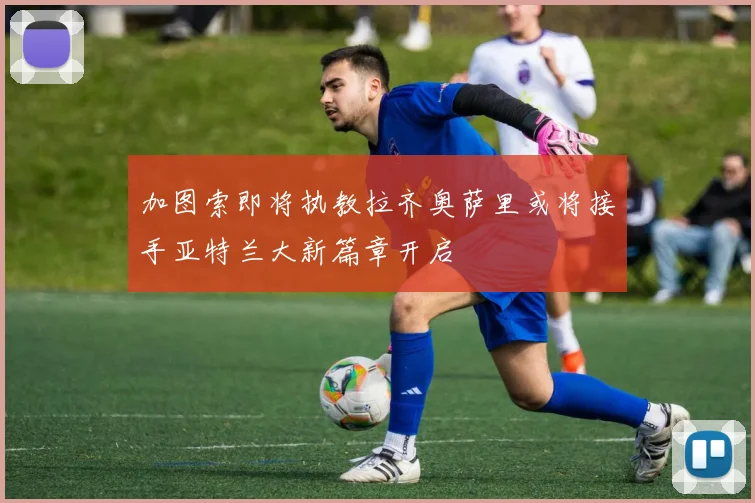 加图索即将执教拉齐奥萨里或将接手亚特兰大新篇章开启