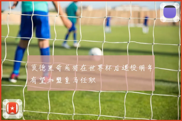 莫德里奇或将在世界杯后退役明年有望加盟皇马任职