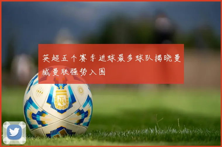 英超五个赛季进球最多球队揭晓曼城曼联强势入围