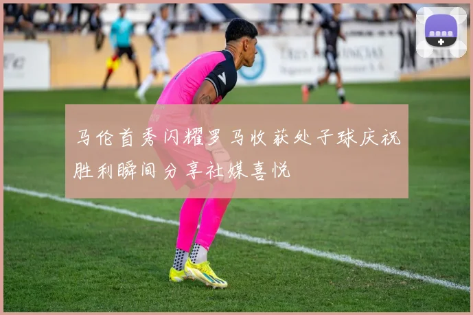 马伦首秀闪耀罗马收获处子球庆祝胜利瞬间分享社媒喜悦