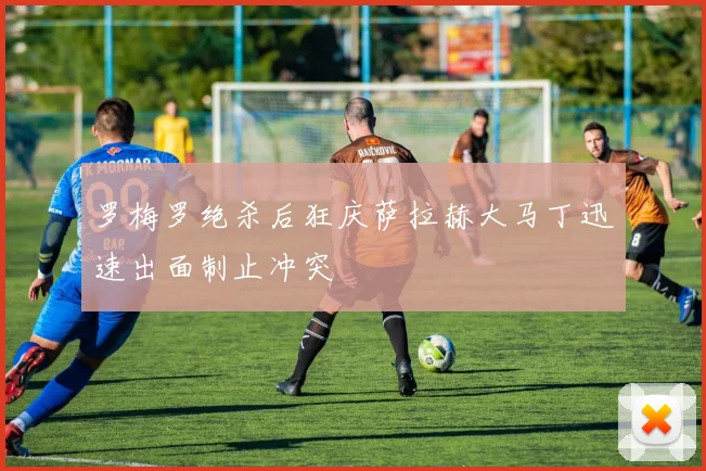 罗梅罗绝杀后狂庆萨拉赫大马丁迅速出面制止冲突