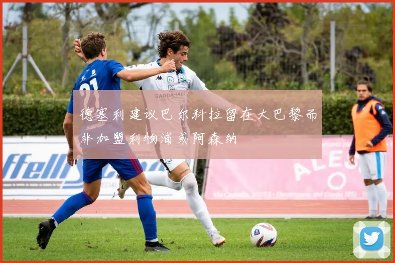 德塞利建议巴尔科拉留在大巴黎而非加盟利物浦或阿森纳