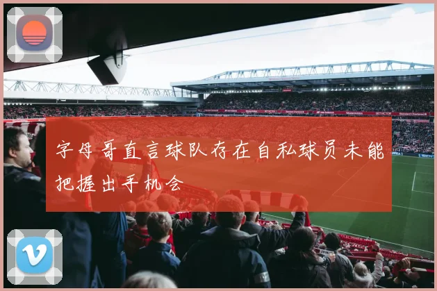 字母哥直言球队存在自私球员未能把握出手机会